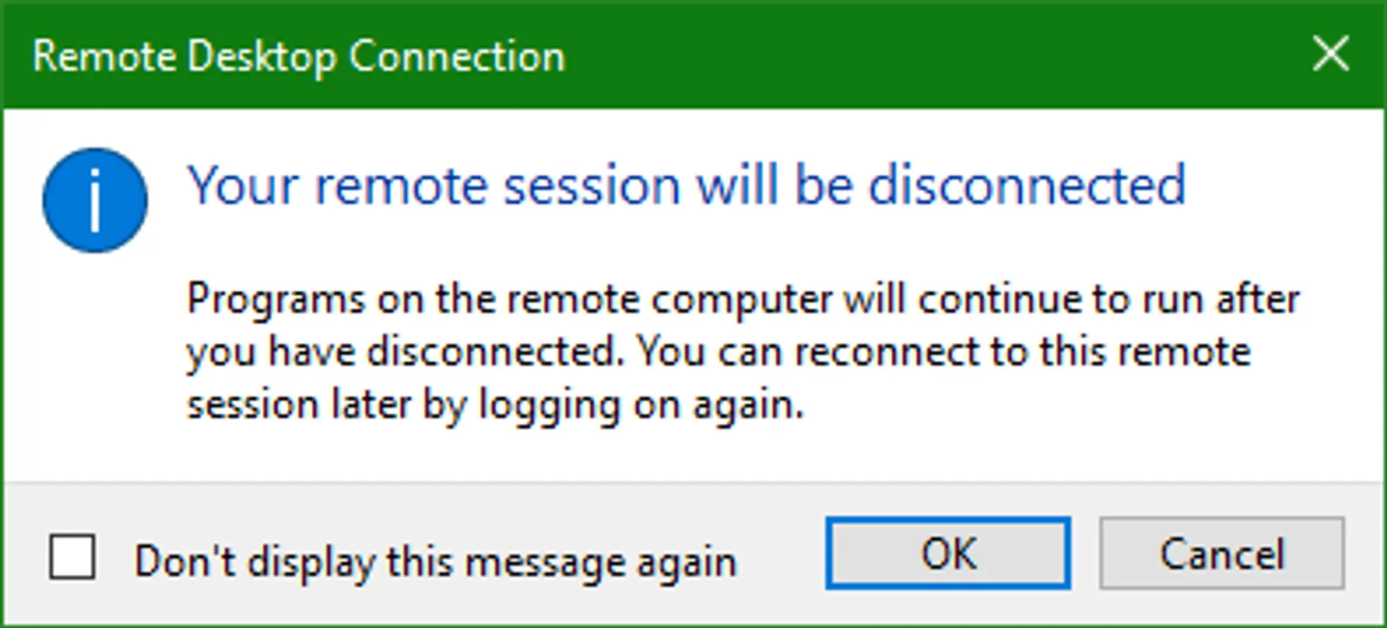 A popup provided by the Remote Desktop Connection Application notifying you that 'Your remote session will be disconnected'. The bottom right of the popup has two buttons, 'OK' and 'Cancel', with 'OK' being selected by default. On the bottom left there's a check box with the text 'Don't display this message again' which is unchecked by default.